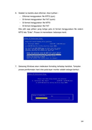 104
6. Setelah itu harddis akan diformat. Ada 4 pilihan :
- Diformat menggunakan file NTFS (quic)
- Di format menggunakan file FAT (quick)
- Di format menggunakan file NTFS
- Di format menggunakan file FAT
Kita pilih saja pilihan yang ketiga yaitu di format menggunakan file sistem
NTFS lalu “Enter”. Proses ini memerlukan beberapa menit.
7. Sekarang Windows akan melakukan formating terhadap harddisk. Tampilan
proses pemformatan hard disk pada layar monitor adalah sebagai berikut :
 