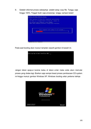 105
8. Setelah diformat proses selanjutnya adalah setup copy file. Tunggu saja
hingga 100%. Tinggal ikutin saja prosesnya, tunggu sampai restart
Pada saat booting akan muncul tampilan seperti gambar di bawah ini.
Jangan tekan apapun karena kalau di tekan enter maka anda akan memulai
proses yang diatas lagi. Biarkan saja sampai lewat proses pembacaan CD system
ini hingga muncul gambar Windows XP. Windows booting untuk pertama kalinya
 