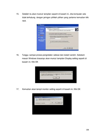 108
15. Setelah itu akan muncul tampilan seperti di bawah ini. Jika komputer ada
tidak terhubung dengan jaringan pilihlah pilihan yang pertama kemudian klik
next.
16. Tunggu sampai proses pengistalan selesai dan restart sendiri. Sebelum
masuk Windows biasanya akan muncul tampilan Display setting seperti di
bawah ini. Klik OK
17. Kemudian akan tampil monitor setting seperti di bawah ini. Klik OK
 