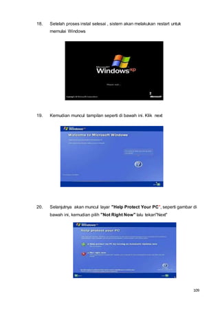 109
18. Setelah proses instal selesai , sistem akan melakukan restart untuk
memulai Windows
19. Kemudian muncul tampilan seperti di bawah ini. Klik next
20. Selanjutnya akan muncul layar "Help Protect Your PC", seperti gambar di
bawah ini, kemudian pilih "Not Right Now" lalu tekan"Next"
 