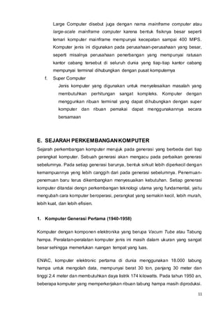 11
Large Computer disebut juga dengan nama mainframe computer atau
large-scale mainframe computer karena bentuk fisiknya besar seperti
lemari komputer mainframe mempunyai kecepatan sampai 400 MIPS.
Komputer jenis ini digunakan pada perusahaan-perusahaan yang besar,
seperti misalnya perusahaan penerbangan yang mempunyai ratusan
kantor cabang tersebut di seluruh dunia yang tiap-tiap kantor cabang
mempunyai terminal dihubungkan dengan pusat komputernya
f. Super Computer
Jenis komputer yang digunakan untuk menyelesaikan masalah yang
membutuhkan perhitungan sangat kompleks. Komputer dengan
menggunkan ribuan terminal yang dapat dihubungkan dengan super
komputer dan ribuan pemakai dapat menggunakannya secara
bersamaan
E. SEJARAH PERKEMBANGANKOMPUTER
Sejarah perkembangan komputer merujuk pada generasi yang berbeda dari tiap
perangkat komputer. Sebuah generasi akan mengacu pada perbaikan generasi
sebelumnya. Pada setiap generasi barunya, bentuk sirkuit lebih diperkecil dengan
kemampuannya yeng lebih canggih dari pada generasi sebelumnya. Penemuan-
penemuan baru terus dikembangkan menyesuaikan kebutuhan. Setiap generasi
komputer ditandai dengn perkembangan teknologi utama yang fundamental, yaitu
mengubah cara komputer beroperasi, perangkat yang semakin kecil, lebih murah,
lebih kuat, dan lebih efisien.
1. Komputer Generasi Pertama (1940-1958)
Komputer dengan komponen elektronika yang berupa Vacum Tube atau Tabung
hampa. Peralatan-peralatan komputer jenis ini masih dalam ukuran yang sangat
besar sehingga memerlukan ruangan tempat yang luas.
ENIAC, komputer elektronic pertama di dunia menggunakan 18.000 tabung
hampa untuk mengolah data, mempunyai berat 30 ton, panjang 30 meter dan
tinggi 2.4 meter dan membutuhkan daya listrik 174 kilowatts. Pada tahun 1950 an,
beberapa komputer yang memperkerjakan ribuan tabung hampa masih diproduksi.
 