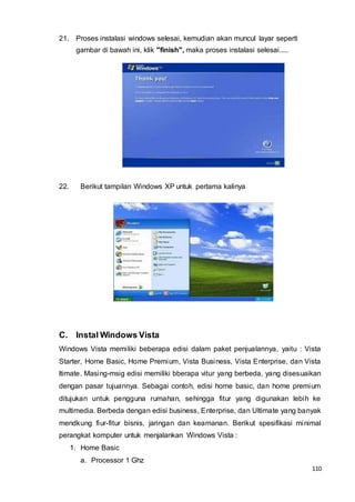 110
21. Proses instalasi windows selesai, kemudian akan muncul layar seperti
gambar di bawah ini, klik "finish", maka proses instalasi selesai.....
22. Berikut tampilan Windows XP untuk pertama kalinya
C. Instal Windows Vista
Windows Vista memiliki beberapa edisi dalam paket penjualannya, yaitu : Vista
Starter, Home Basic, Home Premium, Vista Business, Vista Enterprise, dan Vista
ltimate. Masing-msig edisi memiliki bberapa vitur yang berbeda, yang disesuaikan
dengan pasar tujuannya. Sebagai contoh, edisi home basic, dan home premium
ditujukan untuk pengguna rumahan, sehingga fitur yang digunakan lebih ke
multimedia. Berbeda dengan edisi business, Enterprise, dan Ultimate yang banyak
mendkung fiur-fitur bisnis, jaringan dan keamanan. Berikut spesifikasi minimal
perangkat komputer untuk menjalankan Windows Vista :
1. Home Basic
a. Processor 1 Ghz
 