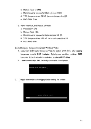 111
b. Memori RAM 512 MB
c. Memiliki ruang kosong harddisk sebesar 20 GB
d. VGA dengan memori 32 MB dan mendukung direcX 9
e. DVD-ROM Drive
2. Home Premium, Business & Ultimate
a. Processor 1 Ghz
b. Memori RAM 1 Gb
c. Memiliki ruang kosong hard disk sebesar 40 GB
d. VGA dengan memori 128 MB dan mnedukung direcX 9
e. DVD-ROM drive
Berikut langkah –langkah menginstal Windows Vista :
1. Masukkan DVD Istaler Windows Vista ke dalam DVD drive, lalu booting
komputer melalui DVD Instaler. Sebelumnya pastikan setting BIOS
komputer Anda di set untuk melakukan boot dari DVD drive
2. Tekan tombol apa saja pada keyboard untuk melanjutkan
3. Tunggu beberapa saat hingga proses loading file selesai
 