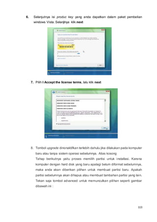 113
6. Selanjutnya isi produc key yang anda dapatkan dalam paket pembelian
windows Vista. Selanjtnya klik next
7. Pilih I Accept the license terms, lalu klik next
8. Tombol upgrade dinonaktifkan terlebih dahulu jika dilakukan pada komputer
baru atau tanpa sistem operasi sebelumnya. Alias kosong
Tahap berikutnya yaitu proses memilih partisi untuk installasi. Karena
komputer dengan hard disk yang baru apalagi belum diformat sebelumnya,
maka anda akan diberikan pilihan untuk membuat partisi baru. Apakah
partisi sebelumnya akan dihapus atau membuat tambahan partisi yang lain.
Tekan saja tombol advanced untuk memunculkan pilihan seperti gambar
dibawah ini :
 