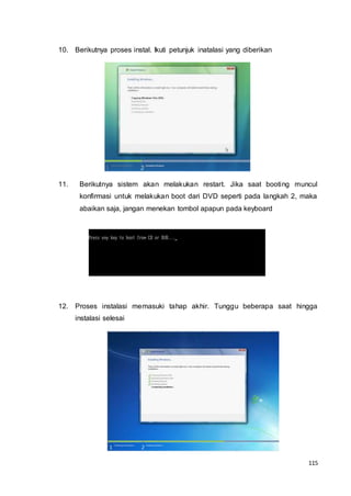 115
10. Berikutnya proses instal. Ikuti petunjuk inatalasi yang diberikan
11. Berikutnya sistem akan melakukan restart. Jika saat booting muncul
konfirmasi untuk melakukan boot dari DVD seperti pada langkah 2, maka
abaikan saja, jangan menekan tombol apapun pada keyboard
12. Proses instalasi memasuki tahap akhir. Tunggu beberapa saat hingga
instalasi selesai
 