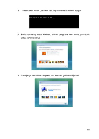 116
13. Sistem akan restart , abaikan saja jangan menekan tombol apapun
14. Berikutnya tahap setup windows, Isi data pengguna (user name, password)
untuk pertamakalinya
15. Selanjutnya beri nama komputer, lalu tentukan gambar bacground
 