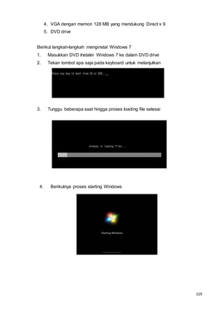 119
4. VGA dengan memori 128 MB yang mendukung Direct x 9
5. DVD drive
Berikut langkah-langkah menginstal Windows 7
1. Masukkan DVD Instaler Windows 7 ke dalam DVD drive
2. Tekan tombol apa saja pada keyboard untuk melanjutkan
3. Tunggu beberapa saat hingga proses loading file selesai
4. Berikutnya proses starting Windows
 