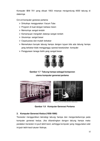 12
Komputer IBM 701 yang dibuat 1953 misanya mengandung 4000 tabung di
dalamnya
Ciri-ciri komputer generasi pertama
 Sirkuitnya menggunakan Vacum Tube
 Program di buat dengan bahasa mesin
 Memorinya sangat rendah
 Kemampuan mengolah datanya sangat rendah
 Ukurannya sangat besar
 Cepat panas dan mudah terbakar
 Memerlukan banyak tabung hampa dengan tujuan bila ada tabung hampa
yang terbakar tidak mengganggu operasi keseluruhan komputer
 Penggunaan tenaga listrik yang sangat besar
Gambar 1.7 Tabung hampa sebagai komponen
utama komputer generasi pertama
Gambar 1.8 Komputer Generasi Pertama
2. Komputer Generasi Kedua (1958-1966)
Transistor menggantikan teknologi tabung hampa dan mengantarkannya pada
komputer generasi kedua. Jika dibandingkan dengan tabung hampa maka
peralatan transistor ini jauh lebih kecil, sehingga komputer yang meggunakan alat
ini jauh lebih kecil ukuran fisiknya.
 