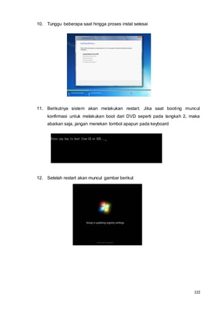 122
10. Tunggu beberapa saat hingga proses instal selesai
11. Berikutnya sistem akan melakukan restart. Jika saat booting muncul
konfirmasi untuk melakukan boot dari DVD seperti pada langkah 2, maka
abaikan saja, jangan menekan tombol apapun pada keyboard
12. Setelah restart akan muncul gambar berikut
 