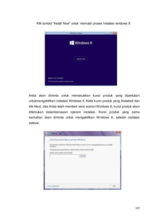 127
Klik tombol “Install Now” untuk memulai proses instalasi windows 8
Anda akan diminta untuk memasukkan kunci produk yang diperlukan
untukmengaktifkan instalasi Windows 8. Ketik kunci produk yang Andabeli dan
klik Next. Jika Anda telah membeli versi eceran Windows 8, kunci produk akan
ditemukan dalamkemasan cakram instalasi. Kunci produk yang sama
kemudian akan diminta untuk mengaktifkan Windows 8, setelah instalasi
selesai.
 