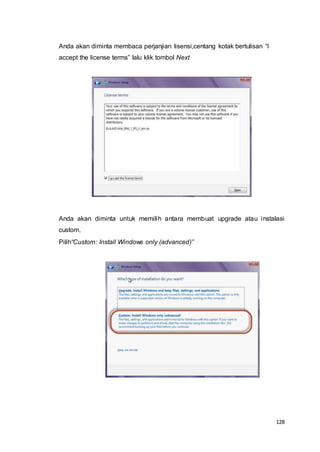 128
Anda akan diminta membaca perjanjian lisensi,centang kotak bertulisan “I
accept the license terms” lalu klik tombol Next
Anda akan diminta untuk memilih antara membuat upgrade atau instalasi
custom.
Pilih“Custom: Install Windows only (advanced)”
 