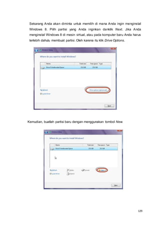 129
Sekarang Anda akan diminta untuk memilih di mana Anda ingin menginstal
Windows 8. Pilih partisi yang Anda inginkan danklik Next. Jika Anda
menginstal Windows 8 di mesin virtual, atau pada komputer baru Anda harus
terlebih dahulu membuat partisi. Oleh karena itu klik Drive Options.
Kemudian, buatlah partisi baru dengan menggunakan tombol New.
 