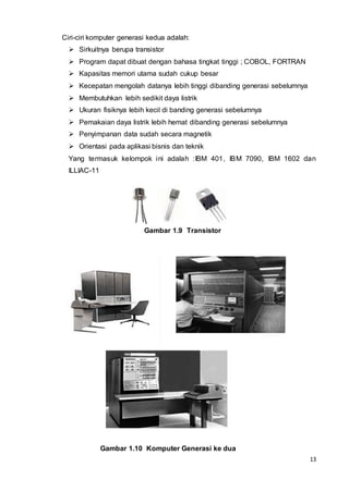13
Ciri-ciri komputer generasi kedua adalah:
 Sirkuitnya berupa transistor
 Program dapat dibuat dengan bahasa tingkat tinggi ; COBOL, FORTRAN
 Kapasitas memori utama sudah cukup besar
 Kecepatan mengolah datanya lebih tinggi dibanding generasi sebelumnya
 Membutuhkan lebih sedikit daya listrik
 Ukuran fisiknya lebih kecil di banding generasi sebelumnya
 Pemakaian daya listrik lebih hemat dibanding generasi sebelumnya
 Penyimpanan data sudah secara magnetik
 Orientasi pada aplikasi bisnis dan teknik
Yang termasuk kelompok ini adalah :IBM 401, IBM 7090, IBM 1602 dan
ILLIAC-11
Gambar 1.9 Transistor
Gambar 1.10 Komputer Generasi ke dua
 