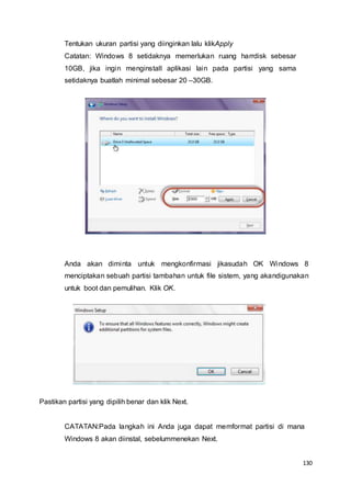 130
Tentukan ukuran partisi yang diinginkan lalu klikApply
Catatan: Windows 8 setidaknya memerlukan ruang harrdisk sebesar
10GB, jika ingin menginstall aplikasi lain pada partisi yang sama
setidaknya buatlah minimal sebesar 20 –30GB.
Anda akan diminta untuk mengkonfirmasi jikasudah OK Windows 8
menciptakan sebuah partisi tambahan untuk file sistem, yang akandigunakan
untuk boot dan pemulihan. Klik OK.
Pastikan partisi yang dipilih benar dan klik Next.
CATATAN:Pada langkah ini Anda juga dapat memformat partisi di mana
Windows 8 akan diinstal, sebelummenekan Next.
 