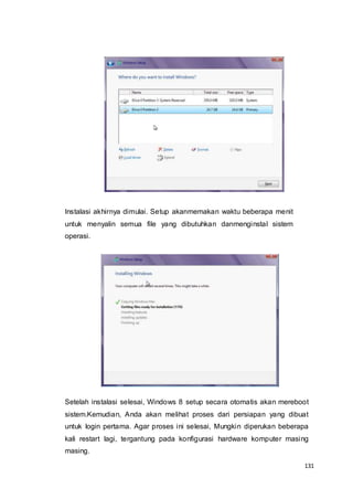 131
Instalasi akhirnya dimulai. Setup akanmemakan waktu beberapa menit
untuk menyalin semua file yang dibutuhkan danmenginstal sistem
operasi.
Setelah instalasi selesai, Windows 8 setup secara otomatis akan mereboot
sistem.Kemudian, Anda akan melihat proses dari persiapan yang dibuat
untuk login pertama. Agar proses ini selesai, Mungkin diperukan beberapa
kali restart lagi, tergantung pada konfigurasi hardware komputer masing
masing.
 