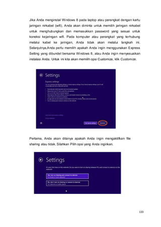 133
Jika Anda menginstal Windows 8 pada laptop atau perangkat dengan kartu
jaringan nirkabel (wifi), Anda akan diminta untuk memilih jaringan nirkabel
untuk menghubungkan dan memasukkan password yang sesuai untuk
koneksi kejaringan wifi. Pada komputer atau perangkat yang terhubung
melalui kabel ke jaringan, Anda tidak akan melalui langkah ini.
Selanjutnya,Anda perlu memilih apakah Anda ingin menggunakan Express
Setting yang dibundel bersama Windows 8, atau Anda ingin menyesuaikan
instalasi Anda. Untuk ini kita akan memilih opsi Customize, klik Customize.
Pertama, Anda akan ditanya apakah Anda ingin mengaktifkan file
sharing atau tidak. Silahkan Pilih opsi yang Anda inginkan.
 