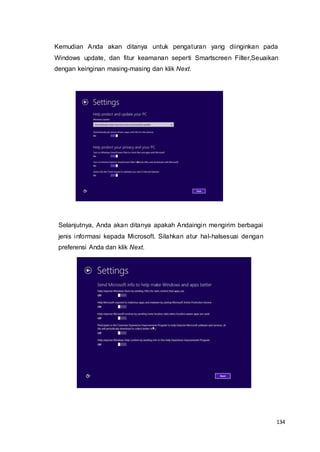 134
Kemudian Anda akan ditanya untuk pengaturan yang diinginkan pada
Windows update, dan fitur keamanan seperti Smartscreen Filter,Seuaikan
dengan keinginan masing-masing dan klik Next.
Selanjutnya, Anda akan ditanya apakah Andaingin mengirim berbagai
jenis informasi kepada Microsoft. Silahkan atur hal-halsesuai dengan
preferensi Anda dan klik Next.
 