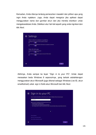 135
Kemudian, Anda ditanya tentang pemecahan masalah dan pilihan apa yang
ingin Anda nyalakan. Juga, Anda dapat mengatur jika aplikasi dapat
menggunakan nama dan gambar akun dan jika mereka diizinkan untuk
mengakseslokasi Anda. Silahkan atur hal-hal seperti yang anda inginkan dan
klik Next.
Akhirnya, Anda sampai ke layar “Sign in to your PC“. Untuk dapat
merasakan beda Windows 8 sepenuhnya, yang terbaik adalahdengan
menggunakan akun Microsoft (juga dikenal sebagai Windows Live ID, akun
emailhotmail) untuk sign in Ketik akun Microsoft dan klik Next.
 
