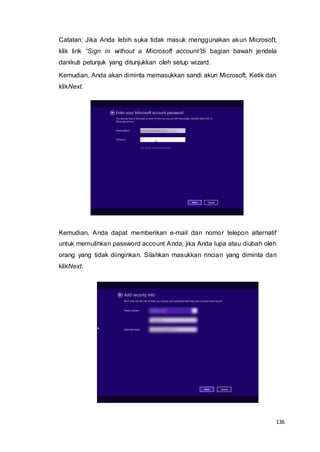 136
Catatan: Jika Anda lebih suka tidak masuk menggunakan akun Microsoft,
klik link “Sign in without a Microsoft account”di bagian bawah jendela
danikuti petunjuk yang ditunjukkan oleh setup wizard.
Kemudian, Anda akan diminta memasukkan sandi akun Microsoft. Ketik dan
klikNext.
Kemudian, Anda dapat memberikan e-mail dan nomor telepon alternatif
untuk memulihkan password account Anda, jika Anda lupa atau diubah oleh
orang yang tidak diinginkan. Silahkan masukkan rincian yang diminta dan
klikNext.
 