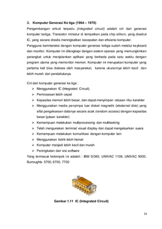 14
3. Komputer Generasi Ke tiga (1964 – 1970)
Pengembangan sirkuit terpadu (integrated circuit) adalah ciri dari generasi
komputer ketiga. Transistor miniatur di tempatkan pada chip silikon, yang disebut
IC, yang secara drastis meningkatkan kecepatan dan efisiensi komputer.
Pengguna berinteraksi dengan komputer generasi ketiga sudah melalui keyboard
dan monitor. Komputer ini dilengkapi dengan sistem operasi yang memungkinkan
perangkat untuk menjalankan aplikasi yang berbeda pada satu waktu dengan
program utama yang memonitor memori. Komputer ini merupakan komputer yang
pertama kali bisa diakses oleh masyarakat, karena ukurannya lebih kecil dan
lebih murah dari pendahulunya.
Ciri dari komputer generasi ke tiga :
 Menggunakan IC (Integrated Circuit)
 Pemrosesan lebih cepat
 Kapasitas memori lebih besar, dan dapat menyimpan ratusan ribu karakter
 Menggunakan media penyimpa luar disket magnetik (eksternal disk) yang
sifat pengaksesan datanya secara acak (random access) dengan kapasitas
besar (jutaan karakter)
 Kemampuan melakukan multiprocessing dan multitasking
 Telah mengunakan terminal visual display dan dapat mengeluarkan suara
 Kemampuan melakukan komunikasi dengan komputer lain
 Menggunakan listrik lebih hemat
 Komputer menjadi lebih kecil dan murah
 Peningkatan dari sisi software
Yang termasuk kelompok ini adalah : IBM S/360, UNIVAC 1108, UNIVAC 9000,
Burroughts 5700, 6700, 7700
Gambar 1.11 IC (Integrated Circuit)
 