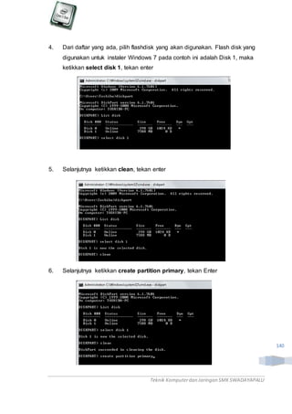Teknik Komputerdan Jaringan SMKSWADAYAPALU
140
4. Dari daftar yang ada, pilih flashdisk yang akan digunakan. Flash disk yang
digunakan untuk instaler Windows 7 pada contoh ini adalah Disk 1, maka
ketikkan select disk 1, tekan enter
5. Selanjutnya ketikkan clean, tekan enter
6. Selanjutnya ketikkan create partition primary, tekan Enter
 