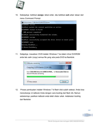 Teknik Komputerdan Jaringan SMKSWADAYAPALU
142
10. Selanjutnya ketikkan assign, tekan enter, lalu ketikkan exit untuk keluar dari
menu Command Prompt
11. Selajutnya masukkan DVD instaler Windows 7 ke dalam drive DVDROM
anda lalu salin (copy) semua file yang ada pada DVD ke flashdisk
12. Proses pembuatan instaler Windows 7 di flash disk sudah selesai. Anda bisa
mencobanya di netbook Anda dengan cara booting dari flash dik. Namun
sebelumnya pastikan netbook anda telah diatur untuk melakukan booting
dari flashdisk
 