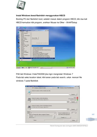 Teknik Komputerdan Jaringan SMKSWADAYAPALU
147
Instal Windows lewat flashdish menggunakan HBCD
Booting PC dari flashdish boot, setelah masuk dalam program HBCD, klik dua kali
HBCD kemudian klik program, arahkan Mouse ke Other - WinNTSetup
Pilih tab Windows Vista/7/8/2008 jika ingin menginstal Windows 7
Pada tab selec location tabel, klik kanan pada tab search, untuk mencari file
windows 7 pada flashdisk
 