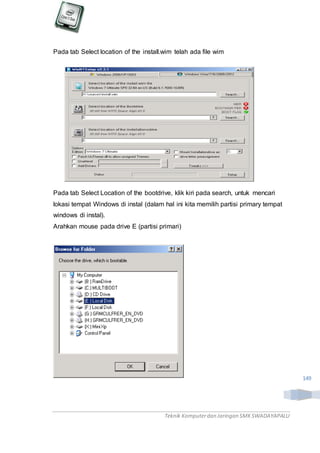 Teknik Komputerdan Jaringan SMKSWADAYAPALU
149
Pada tab Select location of the install.wim telah ada file wim
Pada tab Select Location of the bootdrive, klik kiri pada search, untuk mencari
lokasi tempat Windows di instal (dalam hal ini kita memilih partisi primary tempat
windows di instal).
Arahkan mouse pada drive E (partisi primari)
 