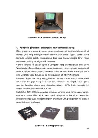 15
Gambar 1.12 Komputer Generasi ke tiga
4. Komputer generasi ke empat (awal 1970 sampai sekarang)
Mikroprosesor membawa komputer ke generasi ke empat, terdiri dari ribuan sirkuit
terpadu (IC) yang dibangun dalam sebuah chip silikon tuggal. Dalam dunia
komputer pribadi, istilah mikroprosesor bisa juga disebut dengan CPU, yang
merupakan jantung sekaligus otak komputer.
Contoh generasi ini adalah Apple I Computer yang dikembangkan oleh Steve
Wozniak dan Steve Jobs dengan cara memasukkan microprocessor pada circuit
board komputer. Disamping itu, kemudian muncl TRS Model 80 denganprocessor
jenis Motorolla 6800 dan Zilog Z-80 menggunakan 64 Kb RAM standard
Komputer Apple II-e yang menggunakan processor jenis 6502R serta RAM
sebesar 64 Kb, juga merupakan salah satu komputer PC sangat popular pada
saat itu. Operating sistem yang digunakan adalah : CP/M 8 bit. Komputer ini
sangat populaer pada awal tahun 80-an.
Pada tahun 1981, IBM mengenalkan komputer pertama untuk pengguna rumahan,
dan pada tahun 1984 Apple juga mulai mengenalkan Macintosh. Komputer
generasi keempat juga mengembangkan antarmuka GUI, penggunaan mouse dan
perangkat genggam lainnya.
Gambar 1.13 Mikroprocessor
 