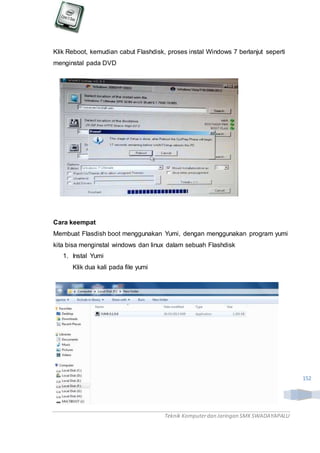 Teknik Komputerdan Jaringan SMKSWADAYAPALU
152
Klik Reboot, kemudian cabut Flashdisk, proses instal Windows 7 berlanjut seperti
menginstal pada DVD
Cara keempat
Membuat Flasdish boot menggunakan Yumi, dengan menggunakan program yumi
kita bisa menginstal windows dan linux dalam sebuah Flashdisk
1. Instal Yumi
Klik dua kali pada file yumi
 