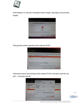 Teknik Komputerdan Jaringan SMKSWADAYAPALU
159
Pada tahapan ini, kita akan mempartisi hardis menjadi tiga bagian, klik pemartisi
lanjutan
Pada gambar terlihat kapasitas hardis sebesar 80 Gb
Pada partisi utama kita membagi hardis sebesar 30 Gb, kemudian pada titik kait
pilih : /, kemudian klik OK
 