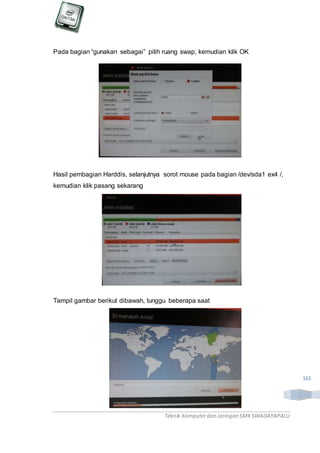 Teknik Komputerdan Jaringan SMKSWADAYAPALU
161
Pada bagian “gunakan sebagai” pilih ruang swap, kemudian klik OK
Hasil pembagian Harddis, selanjutnya sorot mouse pada bagian /dev/sda1 ex4 /,
kemudian klik pasang sekarang
Tampil gambar berikut dibawah, tunggu beberapa saat
 