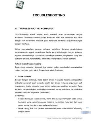 Teknik Komputerdan Jaringan SMKSWADAYAPALU
164
TROUBLESHOOTING
A. TROUBLESHOOTING KOMPUTER
Troubleshooting adalah segalah suatu masalah yang berhubungan dengan
komputer. Timbulnya masalah dalam komputer tentu ada sebabnya. Kita akan
belajar utuk mendeteksi masalah pada komputer, terutama yang berhubungan
dengan hardware.
Untuk permasalahan dengan software sebaiknya lakukan pendekteksian
sederhana dulu seperti pemeriksaan file-file yang berhubungan dengan software.
Apabila permasalannya cukup rumit, sebaiknya dilakukan penginstalan ulang saja
software tersebut, karena terlalu rumit untuk memperbaiki sebuah software.
Teknik dalam troubleshooting
Dalam ilmu komputer, terdapat dua macam dalam mendeteksi permasalahan
dalam komputer, yaitu teknik Forward dan teknik Backward.
1. Teknik Forward
Sesuai dengan namanya, maka dalam teknik ini segala macam permasalahan
dideteksi semenjak awal komputer dirakit dan teknik ini hanya digunakan oleh
orang-orang dealer komputer yang sering melakukan perakitan komputer. Pada
teknik ini hanya dilakukan pendeteksian masalah secara sederhana dan dilakukan
sebelum komputer dinyalakan (dialiri listrik)
Contohnya :
- Setelah komputer selesai dirakit, maka dilakukan pemeriksaan pada semua
hardware yang sudah terpasang, misalnya memeriksa hubungan dari kabel
power supply ke soket power pada motherboard.
- Untuk casing ATX, kita periksa apakah kabel power Switch sudah terpasang
dengan benar
 