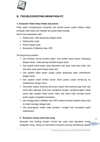Teknik Komputerdan Jaringan SMKSWADAYAPALU
168
B. TROUBLESHOOTING UMUM PADA PC
1. Komputer Tidak hidup (Tidak ada power)
Pada waktu menghidupkan komputer dan tombol power sudah ditekan tetapi
komputer tidak hidup dan indikator led power tidak menyala.
Hal ini bisa disebabkan oleh :
 Kabel power tidak terpasang dengan benar
 Kabel power rusak
 Power Supply rusak
 Kerusakan di Stabilizer atau UPS
Penanganannya adalah :
 Cek kembali semua koneksi kabel. Jika terlihat kabel belum terpasang
dengan benar, maka pasang kembali dengan benar
 Cek apakah kabel power yang digunakan ada yang rusak atau tidak. Jika
ada yang rusak ganti dengan yang baru
 Cek apakah kabel power supply sudah terpasang pada motherboard
dengan benar
 Cek apakah kabel tombol power (front panel) sudah terhubung ke
motherboard dengan benar
 Cek power supply, biasanya jika power supply mati kipasnya juga mati, tapi
untuk lebih jelasnya anda bisa mengecek dengan menghubungkan kabel
warna hijau dengan kabel warna hitam, jika kipas tidak menyala berati
power supply mangalami kerusakan.
 Jika menggunakan stabilizer atau UPS periksa kembali apakah kedua alat
ini masih berungsi dengan baik.
 Jika penanganan diatas tidak berhasil, mungkin ada kerusakan pada
motherboard
2. Komputer sering crash atau hang
Komputer bisa booting dengan normal tapi pada saat digunakan sering
mengalami hang. Hang pun bermacam-mmacam jenisnya diantaranya adalah
 