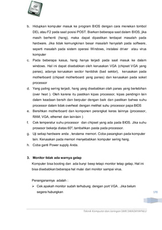 Teknik Komputerdan Jaringan SMKSWADAYAPALU
170
b. Hidupkan komputer masuk ke program BIOS dengan cara menekan tombol
DEL atau F2 pada saat posisi POST. Biarkan beberapa saat dalam BIOS, jika
masih berhenti (hang), maka dapat dipastikan terdapat masalah pada
hardware. Jika tidak kemungkinan besar masalah hanyalah pada software,
seperti masalah pada sistem operasi Windows, instalasi driver atau virus
komputer
c. Pada beberapa kasus, hang hanya terjadi pada saat masuk ke dalam
windows. Hal ini dapat disebabkan oleh kerusakan VGA (chipset VGA yang
panas), adanya kerusakan sector harddisk (bad sektor), kerusakan pada
motherboard (chipset motherboard yang panas) dan kerusakan pada soket
processor
d. Yang paling sering terjadi, hang yang disebabkan olah panas yang berlebihan
(over heat ). Oleh karena itu pastikan kipas processor, kipas pendingin lain
dalam keadaan bersih dan berputar dengan baik dan pastikan bahwa suhu
processor dalam tidak overheat dengan melihat suhu processor papa BIOS
e. Bersihkan motherboard dan komponen perangkat keras lainnya (processor,
RAM, VGA, ethernet dan lain-lain )
f. Cek temperatur suhu processor dan chipset yang ada pada BIOS. Jika suhu
prosesor bekerja diatas 600, tambahkan pasta pada processor.
g. Uji setiap hardware anda , terutama memori. Coba pasangkan pada komputer
lain. Kerusakan pada memori menyebabkan komputer sering hang.
h. Coba ganti Power supply Anda.
3. Monitor tidak ada warnya gelap
Komputer bisa booting dan ada bunyi beep tetapi monitor tetap gelap. Hal ini
bisa disebabkan beberapa hal mulai dari monitor sampai virus.
Penanganannya adalah :
 Cek apakah monitor sudah terhubung dengan port VGA . Jika belum
segera hubungkan
 