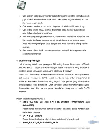 Teknik Komputerdan Jaringan SMKSWADAYAPALU
171
 Cek apakah kabel power monitor sudah terpasang ke listrik, kemudiaan cek
juga apakah kabel tersebut tidak rusak. Jika belum segera hubungkan dan
jika rusak segera ganti.
 Cek apakah monitor sudah anda hidupkan. Jika belum hidupkan dong.
 Cek setting warna RGB, contras, brightness pada monitor sudah benar
atau belum. Jika belum benarkan
 Jika virus yang menyebabkan hal ini, coba dahulu monitor ke komputer lain,
jika monitor berfungsi dengan normal berati sistem anda terkena virus..
Anda bisa menghilangkan virus dengan anti virus atau instal ulang sistem
operasi.
 Jika hal-hal diatas tidak bisa menyelesaikan masalah kemungkinan ada
kerusakan di monitor
4. Bluescreen pada layar
Hal ini sering terjadi pada pengguna PC sering disebut Bluescreen of Death
(BsOD). BsOD dapat diartikan sebagai pesan kesalahan yang muncul di
windows akibat kerusakan sistem yang tidak bisa di recover.
Hal ini bisa disebabkan oleh kerusakan sistem atau kerusakan perangkat keras.
Sebenarnya munculnya BsOD dapat membantu kita untuk mengetahui di
manakah kerusakan kerusakan yang terjadi. Tapi pesan yang disampaikan
terkadang tidak bisa dimengerti . Oleh karena itu untuk memahami pesan yang
disampaikan mari kita pahami pesan kesalahan yang muncul pada BsOD
tersebut.
Pesan kesalahan yang muncul :
 NTFS_FILE_SYSTEM atau FAT_FILE_SYSTEM (0X00000024) atau
(0x0000023)
Pesan diatas menunjukkan bahwa kesalahan ada pada partisi harddisk dan
bukan hard disknya
 DATA_BUS_ERROR
Pesan diatas disebabkan oleh slot memori di motherboard rusak
 PAGE_FAULT_IN_NONPAGED_AREA
 