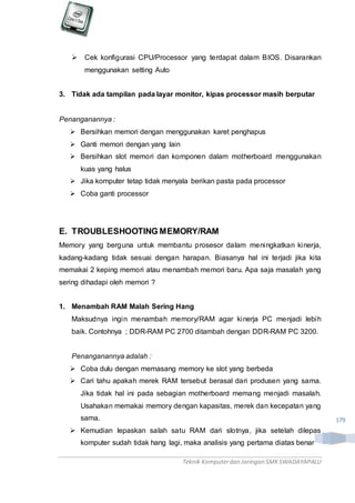 Teknik Komputerdan Jaringan SMKSWADAYAPALU
179
 Cek konfigurasi CPU/Processor yang terdapat dalam BIOS. Disarankan
menggunakan setting Auto
3. Tidak ada tampilan pada layar monitor, kipas processor masih berputar
Penanganannya :
 Bersihkan memori dengan menggunakan karet penghapus
 Ganti memori dengan yang lain
 Bersihkan slot memori dan komponen dalam motherboard menggunakan
kuas yang halus
 Jika komputer tetap tidak menyala berikan pasta pada processor
 Coba ganti processor
E. TROUBLESHOOTING MEMORY/RAM
Memory yang berguna untuk membantu prosesor dalam meningkatkan kinerja,
kadang-kadang tidak sesuai dengan harapan. Biasanya hal ini terjadi jika kita
memakai 2 keping memori atau menambah memori baru. Apa saja masalah yang
sering dihadapi oleh memori ?
1. Menambah RAM Malah Sering Hang
Maksudnya ingin menambah memory/RAM agar kinerja PC menjadi lebih
baik. Contohnya ; DDR-RAM PC 2700 ditambah dengan DDR-RAM PC 3200.
Penanganannya adalah :
 Coba dulu dengan memasang memory ke slot yang berbeda
 Cari tahu apakah merek RAM tersebut berasal dari produsen yang sama.
Jika tidak hal ini pada sebagian motherboard memang menjadi masalah.
Usahakan memakai memory dengan kapasitas, merek dan kecepatan yang
sama.
 Kemudian lepaskan salah satu RAM dari slotnya, jika setelah dilepas
komputer sudah tidak hang lagi, maka analisis yang pertama diatas benar
 