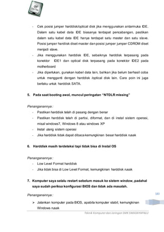 Teknik Komputerdan Jaringan SMKSWADAYAPALU
183
- Cek posisi jumper harddisk/optical disk jika menggunakan antarmuka IDE.
Dalam satu kabel data IDE biasanya terdapat pencabangan, pastikan
dalam satu kabel data IDE hanya terdapat satu master dan satu slave.
Posisi jumper hardiisk diset master dan posisi jumper jumper CDROM diset
menjadi slave.
- Jika menggunakan harddisk IDE, sebaiknya harddisk terpasang pada
konektor IDE1 dan optical disk terpasang pada konektor IDE2 pada
motherboard
- Jika diperlukan, gunakan kabel data lain, bahkan jika belum berhasil coba
untuk mengganti dengan harddisk /optical disk lain. Cara poin ini juga
berlaku untuk harddisk SATA.
5. Pada saat booting awal, muncul peringatan “NTDLR missing”
Penanganannya :
- Pastikan harddisk telah di pasang dengan benar
- Pastikan harddisk telah di partisi, diformat, dan di instal sistem operasi,
misal windows7, Windows 8 atau windows XP
- Instal ulang sistem operasi
- Jika harddisk tidak dapat dibaca kemungkinan besar harddisk rusak
6. Harddisk masih terdeteksi tapi tidak bisa di Instal OS
Penanganannya :
- Low Level Format harddisk
- Jika tidak bisa di Low Level Format, kemungkinan harddisk rusak
7. Komputer saya selalu restart sebelum masuk ke sistem window, padahal
saya sudah periksa konfigurasi BIOS dan tidak ada masalah.
Penanganannya :
 Jalankan komputer pada BIOS, apabila komputer stabil, kemungkinan
Windows rusak
 
