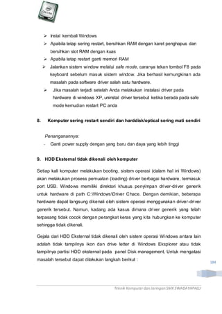 Teknik Komputerdan Jaringan SMKSWADAYAPALU
184
 Instal kembali Windows
 Apabila tetap sering restart, bersihkan RAM dengan karet penghapus dan
bersihkan slot RAM dengan kuas
 Apabila tetap restart ganti memori RAM
 Jalankan sistem window melalui safe mode, caranya tekan tombol F8 pada
keyboard sebelum masuk sistem window. Jika berhasil kemungkinan ada
masalah pada software driver salah satu hardware.
 Jika masalah terjadi setelah Anda melakukan instalasi driver pada
hardware di windows XP, uninstal driver tersebut ketika berada pada safe
mode kemudian restart PC anda
8. Komputer sering restart sendiri dan harddisk/optical sering mati sendiri
Penanganannya:
- Ganti power supply dengan yang baru dan daya yang lebih tinggi
9. HDD Eksternal tidak dikenali oleh komputer
Setiap kali komputer melakukan booting, sistem operasi (dalam hal ini Windows)
akan melakukan prosess pemuatan (loading) driver berbagai hardware, termasuk
port USB. Windows memiliki direktori khusus penyimpan driver-driver generik
untuk hardware di path C:WindowsDriver Chace. Dengan demikian, beberapa
hardware dapat langsung dikenali oleh sistem operasi menggunakan driver-driver
generik tersebut. Namun, kadang ada kasus dimana driver generik yang telah
terpasang tidak cocok dengan perangkat keras yang kita hubungkan ke komputer
sehingga tidak dikenali.
Gejala dari HDD Eksternal tidak dikenali oleh sistem operasi Windows antara lain
adalah tidak tampilnya ikon dan drive letter di Windows Eksplorer atau tidak
tampilnya partisi HDD eksternal pada panel Disk management. Untuk mengatasi
masalah tersebut dapat dilakukan langkah berikut :
 