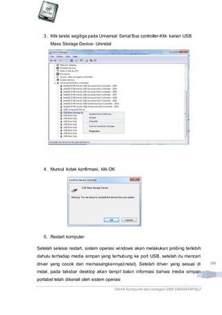 Teknik Komputerdan Jaringan SMKSWADAYAPALU
186
3. Klik tanda segitiga pada Universal Serial Bus controller-Klik kanan USB
Mass Storage Device- Uninstal
4. Muncul kotak konfirmasi, klik OK
5. Restart komputer
Setelah selesai restart, sistem operasi windows akan melakukan probing terlebih
dahulu terhadap media simpan yang terhubung ke port USB, setelah itu mencari
driver yang cocok dan memasangkannya(instal). Setelah driver yang sesuai di
instal, pada taksbar desktop akan tampil balon informasi bahwa media simpan
portabel telah dikenali oleh sistem operasi
 