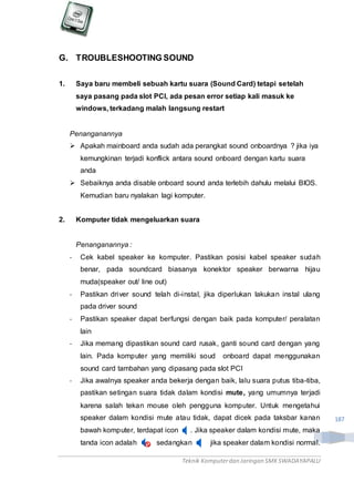 Teknik Komputerdan Jaringan SMKSWADAYAPALU
187
G. TROUBLESHOOTING SOUND
1. Saya baru membeli sebuah kartu suara (Sound Card) tetapi setelah
saya pasang pada slot PCI, ada pesan error setiap kali masuk ke
windows, terkadang malah langsung restart
Penanganannya
 Apakah mainboard anda sudah ada perangkat sound onboardnya ? jika iya
kemungkinan terjadi konflick antara sound onboard dengan kartu suara
anda
 Sebaiknya anda disable onboard sound anda terlebih dahulu melalui BIOS.
Kemudian baru nyalakan lagi komputer.
2. Komputer tidak mengeluarkan suara
Penanganannya :
- Cek kabel speaker ke komputer. Pastikan posisi kabel speaker sudah
benar, pada soundcard biasanya konektor speaker berwarna hijau
muda(speaker out/ line out)
- Pastikan driver sound telah di-instal, jika diperlukan lakukan instal ulang
pada driver sound
- Pastikan speaker dapat berfungsi dengan baik pada komputer/ peralatan
lain
- Jika memang dipastikan sound card rusak, ganti sound card dengan yang
lain. Pada komputer yang memiliki soud onboard dapat menggunakan
sound card tambahan yang dipasang pada slot PCI
- Jika awalnya speaker anda bekerja dengan baik, lalu suara putus tiba-tiba,
pastikan setingan suara tidak dalam kondisi mute, yang umumnya terjadi
karena salah tekan mouse oleh pengguna komputer. Untuk mengetahui
speaker dalam kondisi mute atau tidak, dapat dicek pada taksbar kanan
bawah komputer, terdapat icon . Jika speaker dalam kondisi mute, maka
tanda icon adalah , sedangkan jika speaker dalam kondisi normal.
 