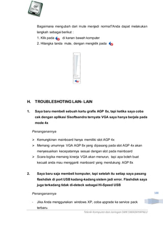 Teknik Komputerdan Jaringan SMKSWADAYAPALU
188
Bagaimana mengubah dari mute menjadi normal?Anda dapat melakukan
langkah sebagai berikut :
1. Klik pada di kanan bawah komputer
2. Hilangka tanda mute, dengan mengklik pada
H. TROUBLESHOTING LAIN- LAIN
1. Saya baru membeli sebuah kartu grafis AGP 8x, tapi ketika saya coba
cek dengan aplikasi Sisoftsandra ternyata VGA saya hanya berjala pada
mode 4x
Penanganannya
 Kemungkinan mainboard hanya memiliki slot AGP 4x
 Memang umumnya VGA AGP 8x yang dipasang pada slot AGP 4x akan
menyesuaikan kecepatannya sesuai dengan slot pada mainboard
 Scara logika memang kinerja VGA akan menurun, tapi apa boleh buat
kecuali anda mau mengganti manboard yang mendukung AGP 8x
2. Saya baru saja membeli komputer, tapi setelah itu setiap saya pasang
flashdisk di port USB kadang-kadang sistem jadi error. Flashdisk saya
juga terkadang tidak di-deteck sebagai Hi-Speed USB
Penanganannya
- Jika Anda menggunakan windows XP, coba upgrade ke service pack
terbaru.
 