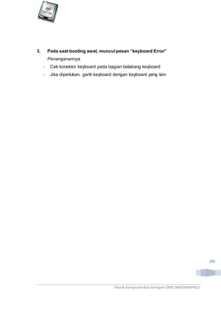 Teknik Komputerdan Jaringan SMKSWADAYAPALU
189
3. Pada saat booting awal, muncul pesan “keyboard Error”
Penanganannya
- Cek konektor keyboard pada bagian belakang keyboard
- Jika diperlukan, ganti keyboard dengan keyboard yang lain
 