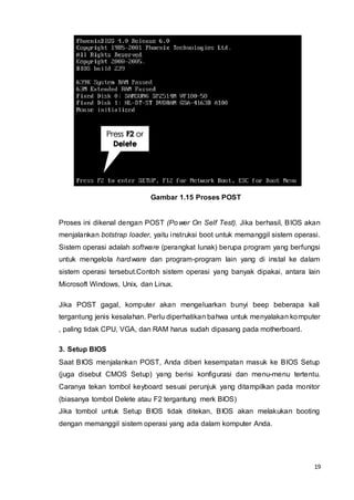 19
Gambar 1.15 Proses POST
Proses ini dikenal dengan POST (Power On Self Test). Jika berhasil, BIOS akan
menjalankan botstrap loader, yaitu instruksi boot untuk memanggil sistem operasi.
Sistem operasi adalah software (perangkat lunak) berupa program yang berfungsi
untuk mengelola hardware dan program-program lain yang di instal ke dalam
sistem operasi tersebut.Contoh sistem operasi yang banyak dipakai, antara lain
Microsoft Windows, Unix, dan Linux.
Jika POST gagal, komputer akan mengeluarkan bunyi beep beberapa kali
tergantung jenis kesalahan. Perlu diperhatikan bahwa untuk menyalakan komputer
, paling tidak CPU, VGA, dan RAM harus sudah dipasang pada motherboard.
3. Setup BIOS
Saat BIOS menjalankan POST, Anda diberi kesempatan masuk ke BIOS Setup
(juga disebut CMOS Setup) yang berisi konfigurasi dan menu-menu tertentu.
Caranya tekan tombol keyboard sesuai perunjuk yang ditampilkan pada monitor
(biasanya tombol Delete atau F2 tergantung merk BIOS)
Jika tombol untuk Setup BIOS tidak ditekan, BIOS akan melakukan booting
dengan memanggil sistem operasi yang ada dalam komputer Anda.
 