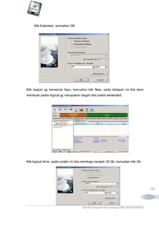 Teknik Komputerdan Jaringan SMKSWADAYAPALU
192
Klik Extended, kemudian OK
Klik bagian yg berwarna hijau, kemudian klik New, pada tahapan ini kita akan
membuat partisi logical yg merupakan bagan dari partisi ekstended
Klik logical drive, pada contoh ini kita membagi menjadi 20 Gb, kemudian klik Ok
 