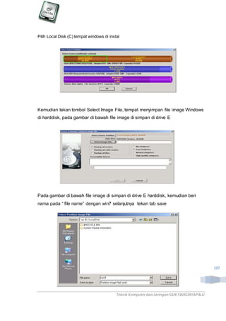 Teknik Komputerdan Jaringan SMKSWADAYAPALU
197
Pilih Local Disk (C) tempat windows di instal
Kemudian tekan tombol Select Image File, tempat menyimpan file image Windows
di harddisk, pada gambar di bawah file image di simpan di drive E
Pada gambar di bawah file image di simpan di drive E harddisk, kemudian beri
nama pada “ file name” dengan win7 selanjutnya tekan tab save
 