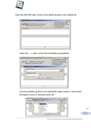Teknik Komputerdan Jaringan SMKSWADAYAPALU
208
Tekan tab Add Path untuk mencari drive harddis yg akan di cari duplikat file
Tekan tab ( .....) untuk mencari file di harddisk yg terduplicate
Cari drive harddisk yg akan di cari duplikat file, dalam contoh ini kita mencari
file duplikat di drive E, kemudian tekan OK
 
