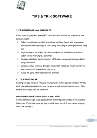 Teknik Komputerdan Jaringan SMKSWADAYAPALU
215
TIPS & TRIK SOFTWARE
1. TIPS MENSTABILKAN KINERJA PC
Kalau kita menginginkan kinerja PC stabil dan tidak lambat hal yang harus kita
lakukan adalah :
 Dalam memilih dan membeli spesifikasi hardware harus ada kesesuaian
/kompatibel antara perangkat keras yang satu dengan perangkat keras yang
lain.
 Jaga perangkat keras kita dari debu dan kotoran, jika debu dan kotoran
sudah terlihat menumpuk, bersihkan
 Gunakan stabilizer/ stavolt maupun UPS untuk mencegah tegangan listrik
yang tidak stabil
 Gunakan virtual memory. Dengan menambah kapasitas virtual memory ini
akan menambah kinerja komputer anda.
 Buang file yang tidak diperlukan/file sampah
2. TIPS WINDOWS XP
Kadang sebagai penguna PC yang mengunakan sistem operasi windows XP kita
tidak tahu kelebihan-kelebihan dan cara menampilkan kelebihan tersebut. Oleh
karena itu ikuti tips dan trik berikut ini :
Menampilkan menu control panel di start menu
Control panel sebagai pusat pengontrolan sistem operasi window XP sering kita
buka-buka. Pingintahu caranya agar control panel tampil di start menu sebagai
menu. Ini caranya ;
 