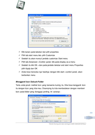 Teknik Komputerdan Jaringan SMKSWADAYAPALU
216
 Klik kanan pada taksbar dan pilih properties
 Pilih tab start menu lalu pilih Customize
 Setelah itu akan muncul jendela customize Start menu
 Pilih tab Advanced→Control panel, klik pada display as a menu
 Setelah itu klik OK→dan pada jendela taksbar and start menu Properties
pilih Apply dan OK
 Anda bisa mencoba nya hasilnya dengan klik start→control panel, akan
berbentuk menu
Mengganti Icon Sebuah Folder
Tentu anda jenuh melihat Icon yang berwarna kuning itu. Kita bisa mengganti Icon
itu dengan Icon yang kita mau. Disamping itu kita membedakan dengan memberi
Icon pada folder yang dianggap penting. Ini caranya :
 