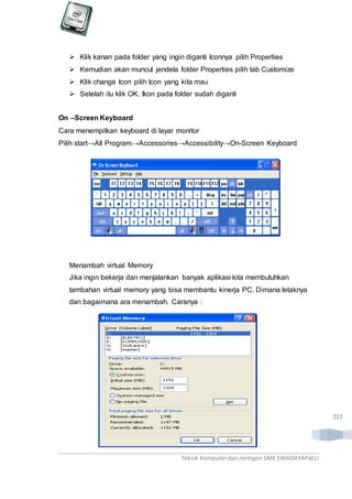 Teknik Komputerdan Jaringan SMKSWADAYAPALU
217
 Klik kanan pada folder yang ingin diganti Iconnya pilih Properties
 Kemudian akan muncul jendela folder Properties pilih tab Customize
 Klik change Icon pilih Icon yang kita mau
 Setelah itu klik OK. Ikon pada folder sudah diganti
On –Screen Keyboard
Cara menempilkan keyboard di layar monitor
Pilih start→All Program→Accessories→Accessibility→On-Screen Keyboard
Menambah virtual Memory
Jika ingin bekerja dan menjalankan banyak aplikasi kita membutuhkan
tambahan virtual memory yang bisa membantu kinerja PC. Dimana letaknya
dan bagaimana ara menambah. Caranya :
 